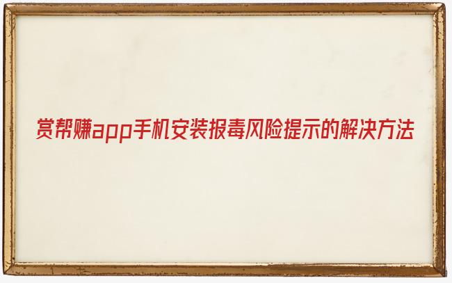 赏帮赚app最近软件下载安装时显示有病毒和风险提示